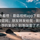 先别急着喷｜蘑菇视频app下载 ｜ 蘑菇视频官网；朋友转发给我 - 背后原因比你想的复杂？别等踩雷了才后悔