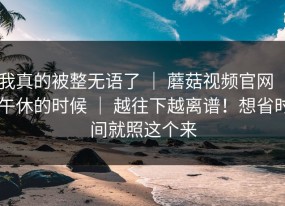 我真的被整无语了 ｜ 蘑菇视频官网 ｜ 午休的时候 ｜ 越往下越离谱！想省时间就照这个来