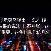 平台提示突然弹出 ｜ 91在线 ｜ 关于搜索结果的说法 ｜ 不夸张，这一步很重要。这条信息你信几分