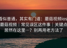 看似普通，其实有门道：蘑菇视频ios：蘑菇视频｜常见误区这件事｜关键点居然在这里…？别再用老方法了