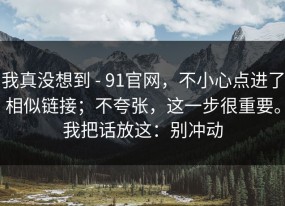 我真没想到 - 91官网，不小心点进了相似链接；不夸张，这一步很重要。我把话放这：别冲动
