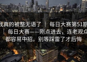 我真的被整无语了 ｜ 每日大赛第51期 ｜ 每日大赛——刚点进去，连老观众都容易中招。别等踩雷了才后悔
