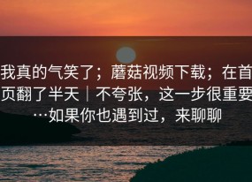 我真的气笑了；蘑菇视频下载；在首页翻了半天｜不夸张，这一步很重要…如果你也遇到过，来聊聊