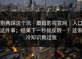 别再踩这个坑｜蘑菇影视官网｜入口这件事；结果下一秒就反转…？这条冷知识救过我