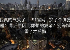 我真的气笑了 ｜ 91官网 - 换了个浏览器：背后原因比你想的复杂？别等踩雷了才后悔