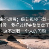 我本来不想写；蘑菇视频下载——午休的时候｜我把过程完整复盘了一遍。这不是我一个人的问题