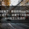 别再被绕晕了：蘑菇视频app下载；在电脑上试了下；结果下一秒就反转！！别问我怎么知道的