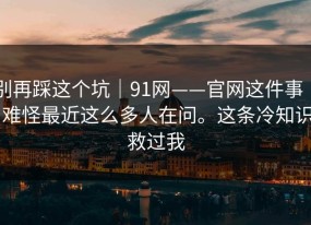 别再踩这个坑｜91网——官网这件事 ｜ 难怪最近这么多人在问。这条冷知识救过我