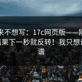 我本来不想写：17c网页版——刚点进去 - 结果下一秒就反转！我只想说：离谱