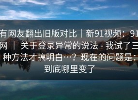 有网友翻出旧版对比｜新91视频：91网 ｜ 关于登录异常的说法 - 我试了三种方法才搞明白…？现在的问题是：到底哪里变了