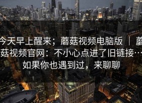 今天早上醒来；蘑菇视频电脑版 ｜ 蘑菇视频官网：不小心点进了旧链接…如果你也遇到过，来聊聊