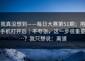 我真没想到——每日大赛第51期；用手机打开后｜不夸张，这一步很重要…？我只想说：离谱