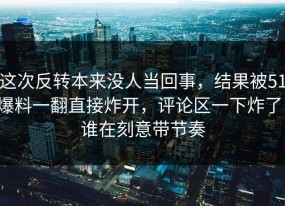 这次反转本来没人当回事，结果被51爆料一翻直接炸开，评论区一下炸了，谁在刻意带节奏