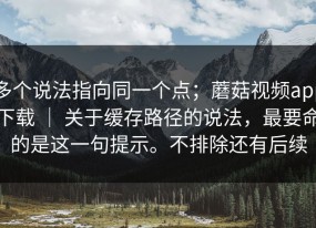 多个说法指向同一个点；蘑菇视频app下载 ｜ 关于缓存路径的说法，最要命的是这一句提示。不排除还有后续