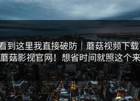 看到这里我直接破防｜蘑菇视频下载，蘑菇影视官网！想省时间就照这个来