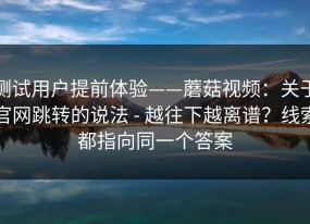 测试用户提前体验——蘑菇视频：关于官网跳转的说法 - 越往下越离谱？线索都指向同一个答案