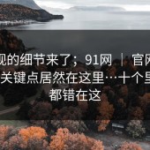 被忽视的细节来了；91网 ｜ 官网这件事 ｜ 关键点居然在这里…十个里九个都错在这
