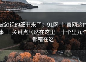 被忽视的细节来了；91网 ｜ 官网这件事 ｜ 关键点居然在这里…十个里九个都错在这