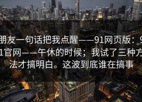 朋友一句话把我点醒——91网页版：91官网——午休的时候；我试了三种方法才搞明白。这波到底谁在搞事