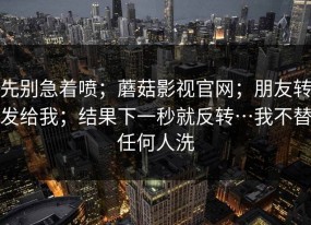 先别急着喷；蘑菇影视官网；朋友转发给我；结果下一秒就反转…我不替任何人洗