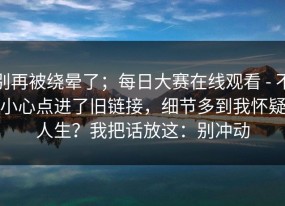 别再被绕晕了；每日大赛在线观看 - 不小心点进了旧链接，细节多到我怀疑人生？我把话放这：别冲动