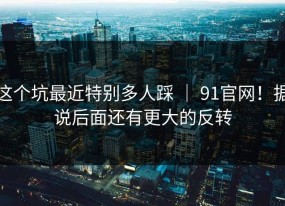 这个坑最近特别多人踩 ｜ 91官网！据说后面还有更大的反转