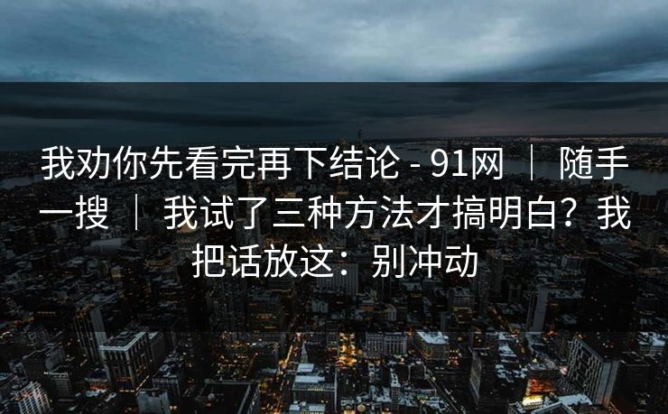 我劝你先看完再下结论 - 91网 ｜ 随手一搜 ｜ 我试了三种方法才搞明白？我把话放这：别冲动