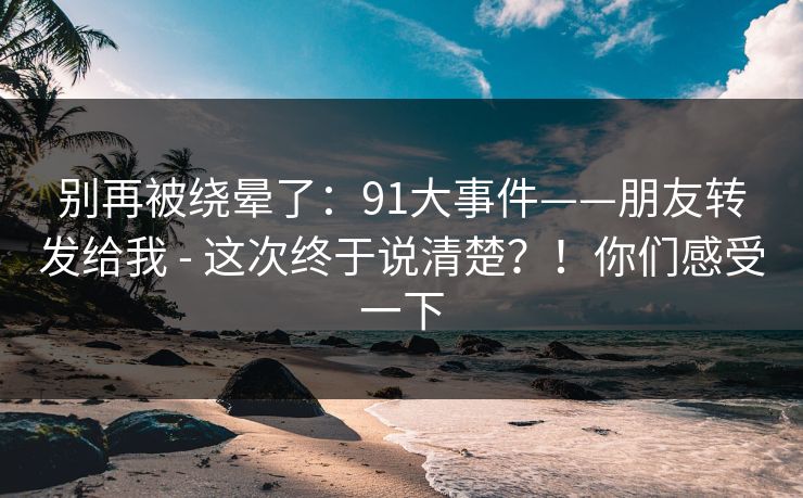别再被绕晕了：91大事件——朋友转发给我 - 这次终于说清楚？！你们感受一下