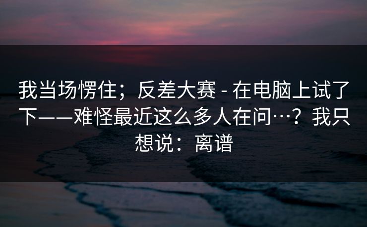 我当场愣住;反差大赛 - 在电脑上试了下——难怪最近这么多人在问…?我只想说:离谱 我当场愣住;反差大赛 - 在电脑上试了下——难怪最近这么多人在问…?我只想说:离谱