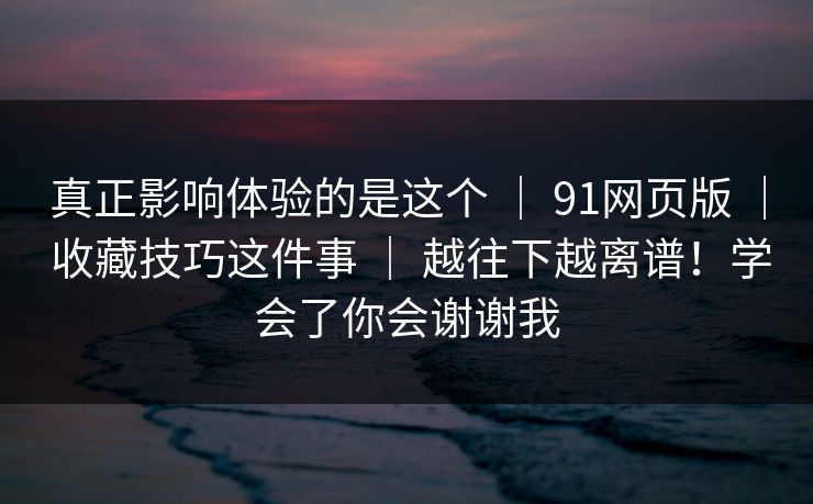 真正影响体验的是这个 ｜ 91网页版 ｜ 收藏技巧这件事 ｜ 越往下越离谱！学会了你会谢谢我