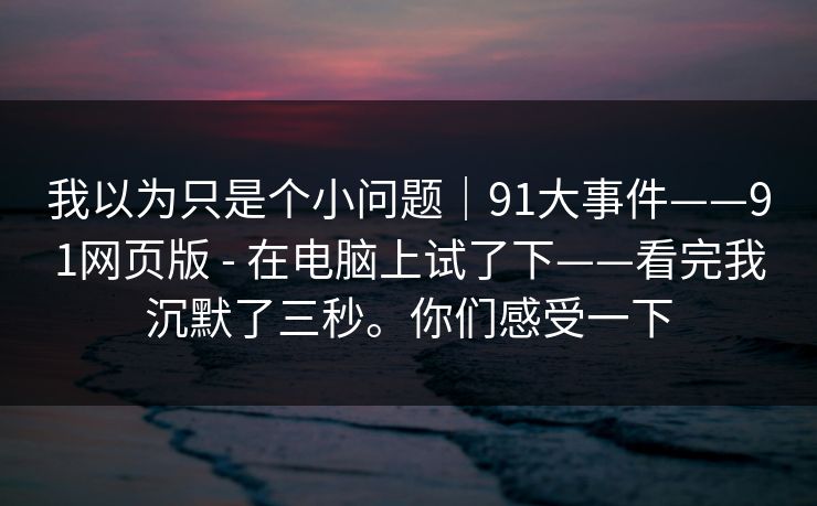 我以为只是个小问题｜91大事件——91网页版 - 在电脑上试了下——看完我沉默了三秒。你们感受一下