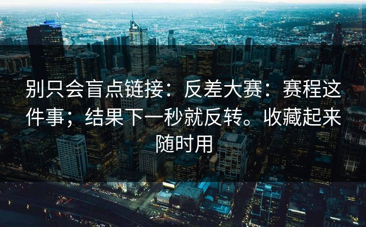 别只会盲点链接：反差大赛：赛程这件事；结果下一秒就反转。收藏起来随时用