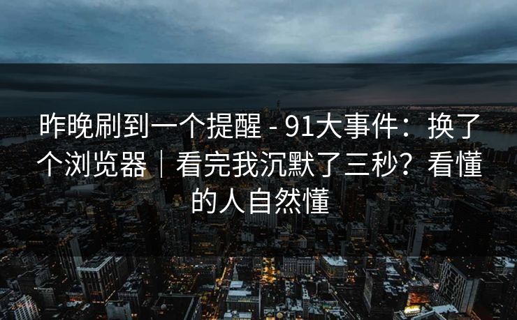 昨晚刷到一个提醒 - 91大事件：换了个浏览器｜看完我沉默了三秒？看懂的人自然懂