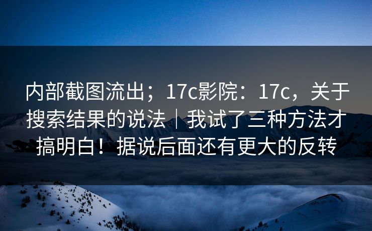 内部截图流出；17c影院：17c，关于搜索结果的说法｜我试了三种方法才搞明白！据说后面还有更大的反转