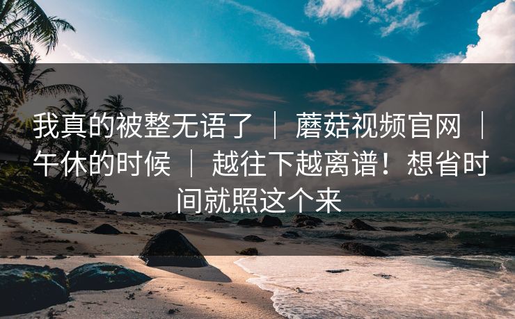 我真的被整无语了 ｜ 蘑菇视频官网 ｜ 午休的时候 ｜ 越往下越离谱！想省时间就照这个来