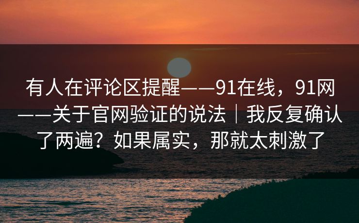 有人在评论区提醒——91在线,91网——关于官网验证的说法|我反复确认了两遍?如果属实,那就太刺激了 有人在评论区提醒——91在线,91网——关于官网验证的说法|我反复确认了两遍?如果属实,那就太刺激了