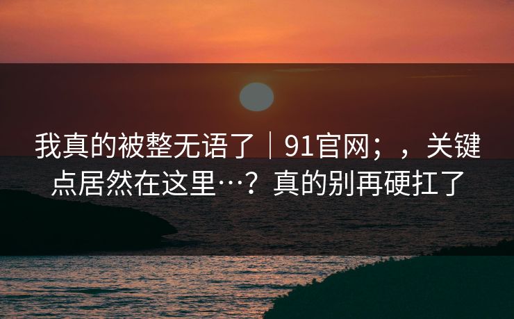 我真的被整无语了|91官网;,关键点居然在这里…?真的别再硬扛了 我真的被整无语了|91官网;,关键点居然在这里…?真的别再硬扛了