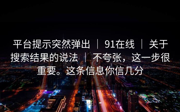 平台提示突然弹出 ｜ 91在线 ｜ 关于搜索结果的说法 ｜ 不夸张，这一步很重要。这条信息你信几分
