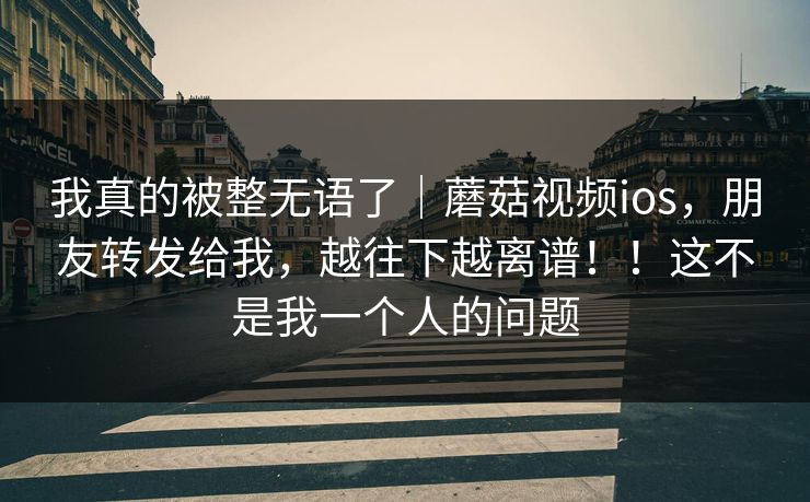 我真的被整无语了｜蘑菇视频ios，朋友转发给我，越往下越离谱！！这不是我一个人的问题