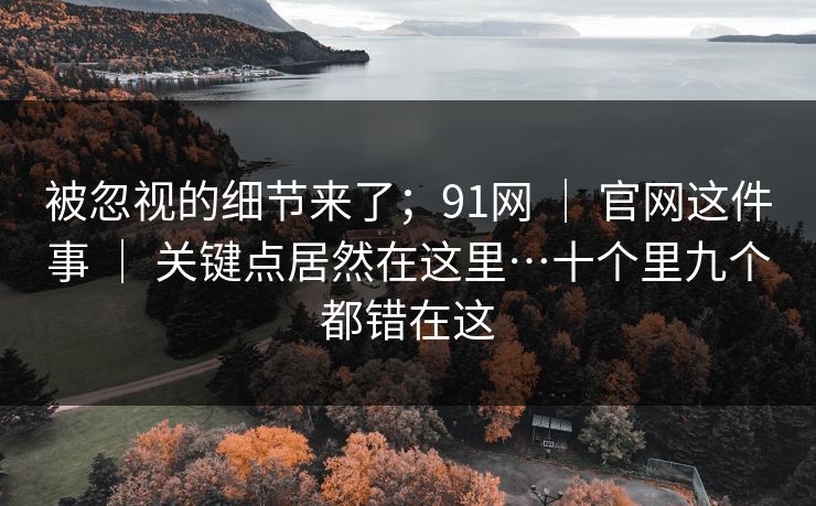 被忽视的细节来了;91网 | 官网这件事 | 关键点居然在这里…十个里九个都错在这 被忽视的细节来了;91网 | 官网这件事 | 关键点居然在这里…十个里九个都错在这