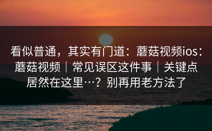 看似普通，其实有门道：蘑菇视频ios：蘑菇视频｜常见误区这件事｜关键点居然在这里…？别再用老方法了