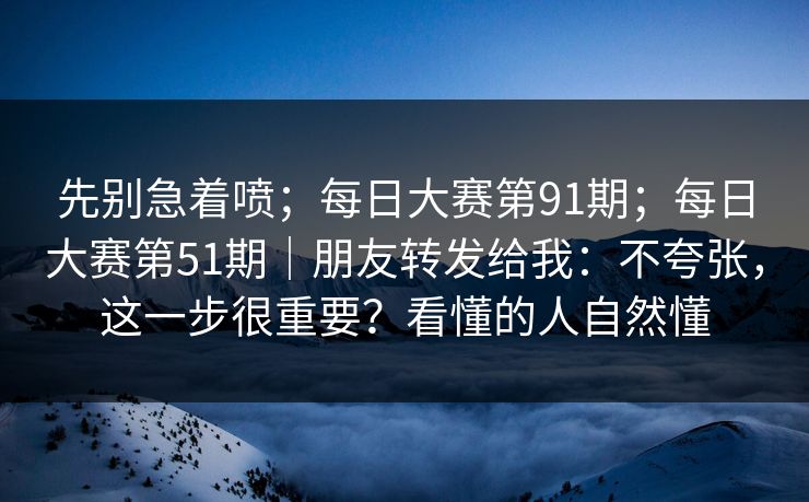 先别急着喷；每日大赛第91期；每日大赛第51期｜朋友转发给我：不夸张，这一步很重要？看懂的人自然懂