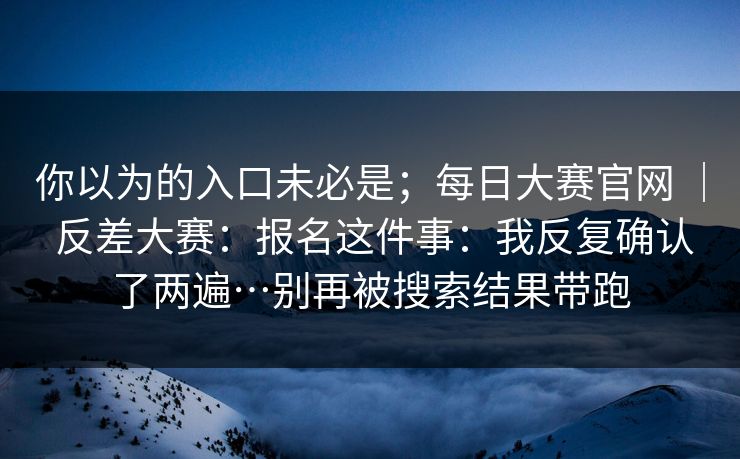 你以为的入口未必是；每日大赛官网 ｜ 反差大赛：报名这件事：我反复确认了两遍…别再被搜索结果带跑