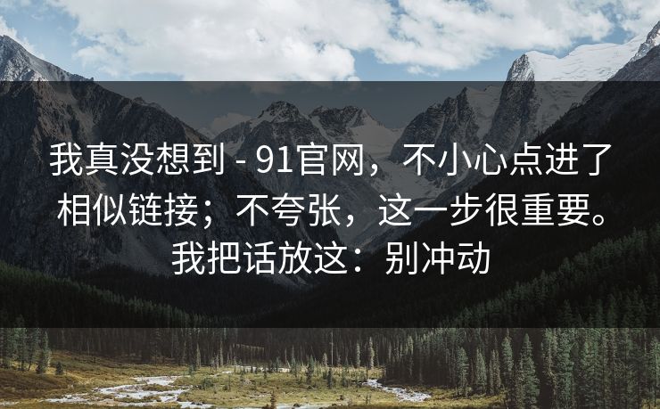 我真没想到 - 91官网,不小心点进了相似链接;不夸张,这一步很重要。我把话放这:别冲动 我真没想到 - 91官网,不小心点进了相似链接;不夸张,这一步很重要。我把话放这:别冲动