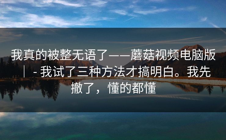 我真的被整无语了——蘑菇视频电脑版 ｜ - 我试了三种方法才搞明白。我先撤了，懂的都懂