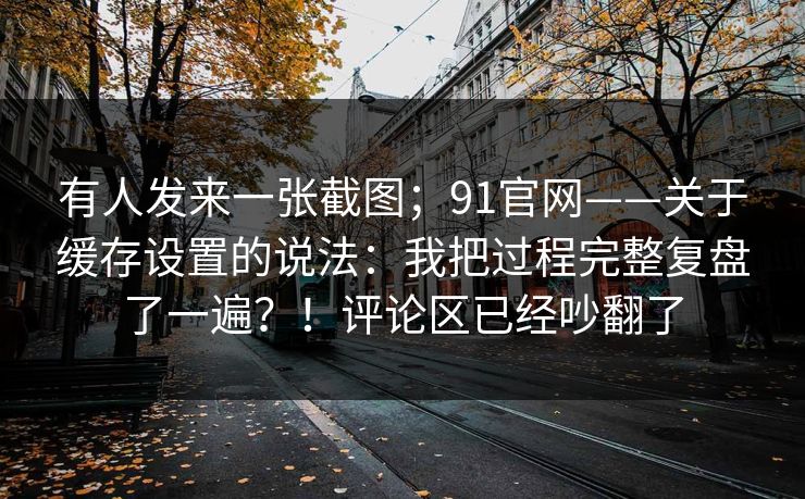 有人发来一张截图;91官网——关于缓存设置的说法:我把过程完整复盘了一遍?!评论区已经吵翻了 有人发来一张截图;91官网——关于缓存设置的说法:我把过程完整复盘了一遍?!评论区已经吵翻了