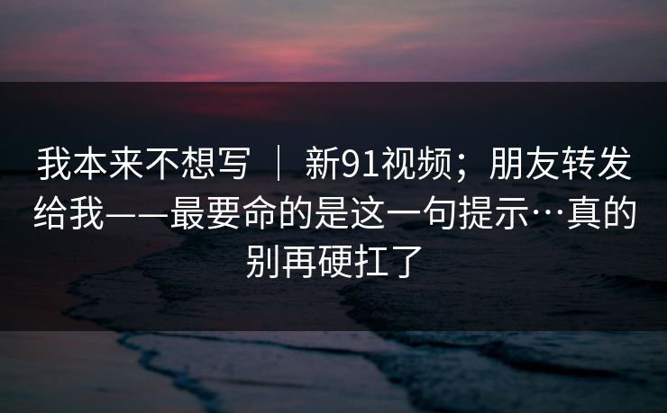 我本来不想写 ｜ 新91视频；朋友转发给我——最要命的是这一句提示…真的别再硬扛了