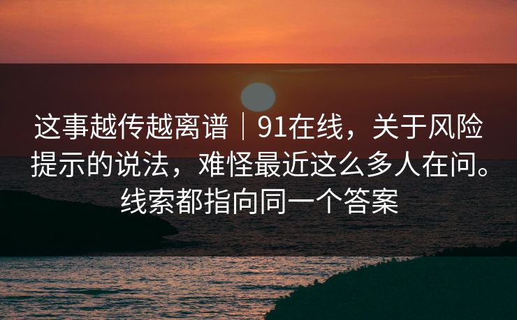 这事越传越离谱|91在线,关于风险提示的说法,难怪最近这么多人在问。线索都指向同一个答案 这事越传越离谱|91在线,关于风险提示的说法,难怪最近这么多人在问。线索都指向同一个答案