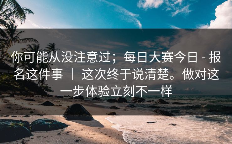 你可能从没注意过;每日大赛今日 - 报名这件事 | 这次终于说清楚。做对这一步体验立刻不一样 你可能从没注意过;每日大赛今日 - 报名这件事 | 这次终于说清楚。做对这一步体验立刻不一样
