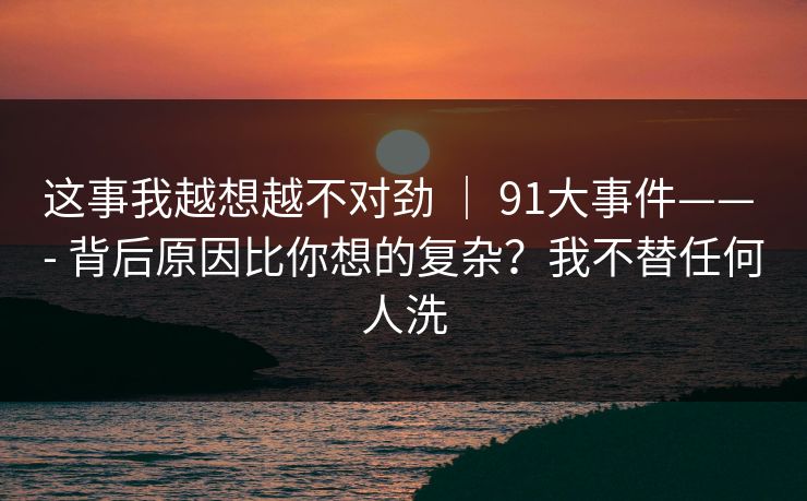 这事我越想越不对劲 | 91大事件—— - 背后原因比你想的复杂?我不替任何人洗 这事我越想越不对劲 | 91大事件—— - 背后原因比你想的复杂?我不替任何人洗